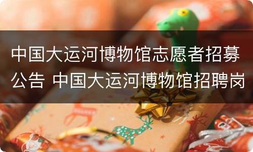 中国大运河博物馆志愿者招募公告 中国大运河博物馆招聘岗位