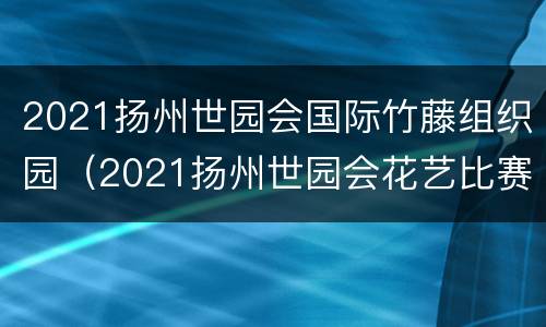 2021扬州世园会国际竹藤组织园（2021扬州世园会花艺比赛）