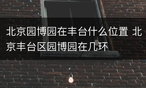 北京园博园在丰台什么位置 北京丰台区园博园在几环