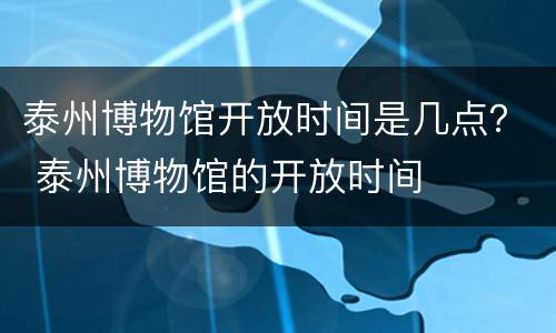 泰州博物馆开放时间是几点？ 泰州博物馆的开放时间
