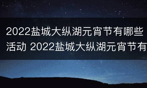 2022盐城大纵湖元宵节有哪些活动 2022盐城大纵湖元宵节有哪些活动呢