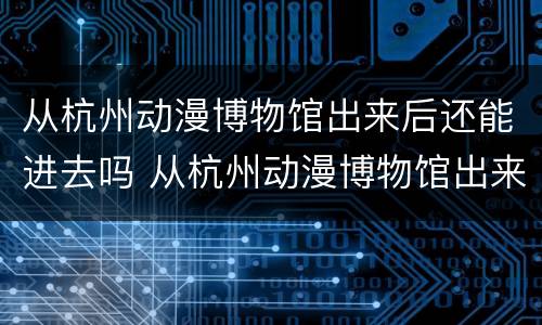从杭州动漫博物馆出来后还能进去吗 从杭州动漫博物馆出来后还能进去吗知乎