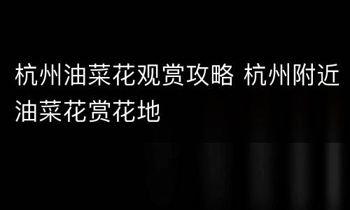 杭州油菜花观赏攻略 杭州附近油菜花赏花地