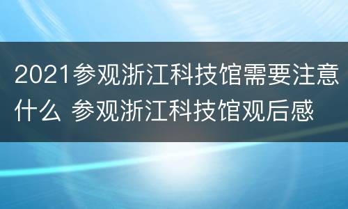 2021参观浙江科技馆需要注意什么 参观浙江科技馆观后感