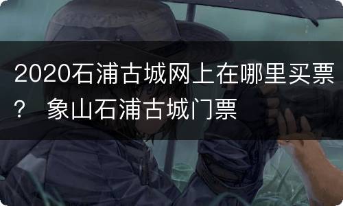 2020石浦古城网上在哪里买票？ 象山石浦古城门票