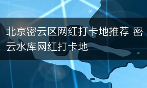 北京密云区网红打卡地推荐 密云水库网红打卡地