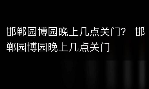 邯郸园博园晚上几点关门？ 邯郸园博园晚上几点关门