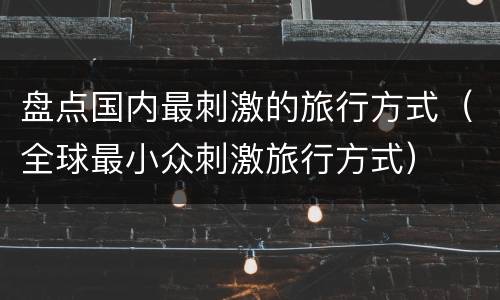 盘点国内最刺激的旅行方式（全球最小众刺激旅行方式）
