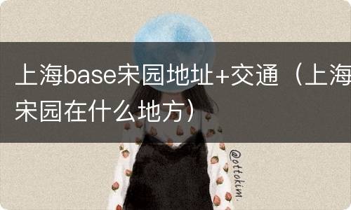 上海base宋园地址+交通（上海宋园在什么地方）