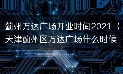 蓟州万达广场开业时间2021（天津蓟州区万达广场什么时候筹建）