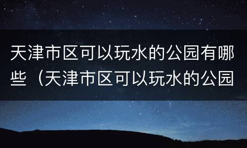 天津市区可以玩水的公园有哪些（天津市区可以玩水的公园有哪些呢）