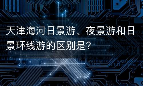天津海河日景游、夜景游和日景环线游的区别是?