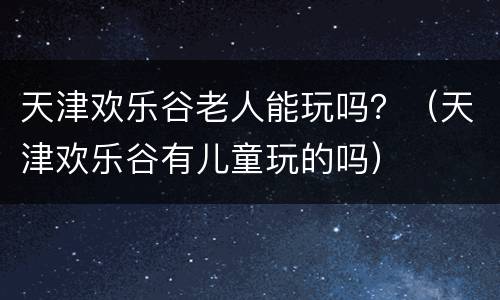 天津欢乐谷老人能玩吗？（天津欢乐谷有儿童玩的吗）