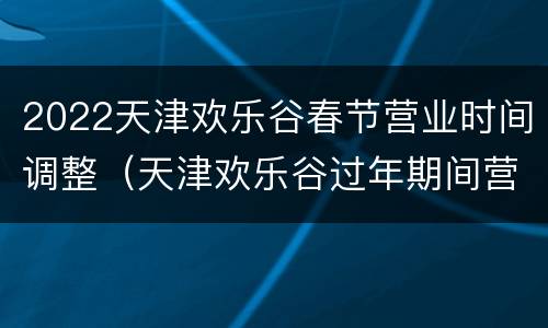 2022天津欢乐谷春节营业时间调整（天津欢乐谷过年期间营业吗）