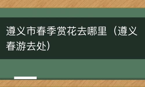 遵义市春季赏花去哪里（遵义春游去处）