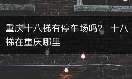 重庆十八梯有停车场吗？ 十八梯在重庆哪里