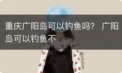 重庆广阳岛可以钓鱼吗？ 广阳岛可以钓鱼不