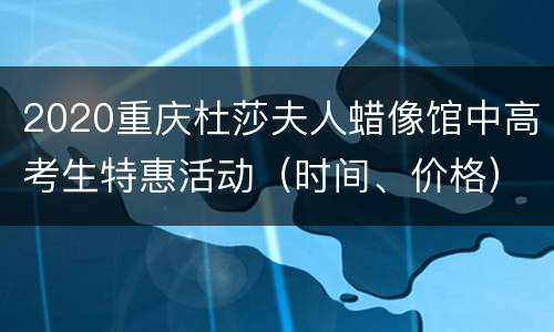 2020重庆杜莎夫人蜡像馆中高考生特惠活动（时间、价格）