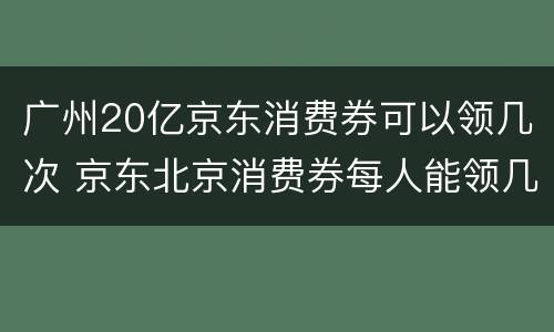 广州20亿京东消费券可以领几次 京东北京消费券每人能领几次