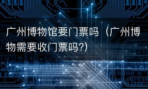 广州博物馆要门票吗（广州博物需要收门票吗?）