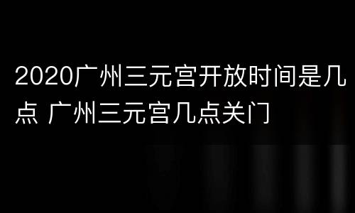 2020广州三元宫开放时间是几点 广州三元宫几点关门