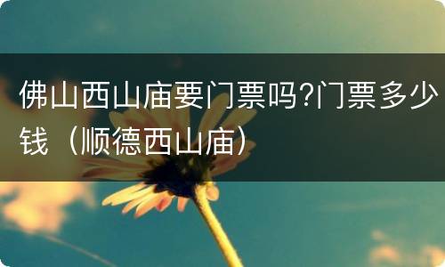 佛山西山庙要门票吗?门票多少钱（顺德西山庙）