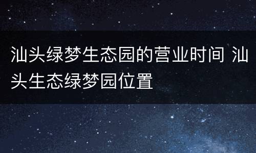汕头绿梦生态园的营业时间 汕头生态绿梦园位置
