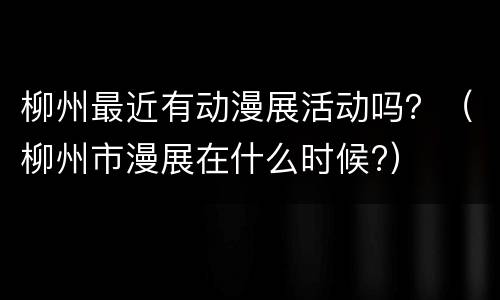 柳州最近有动漫展活动吗？（柳州市漫展在什么时候?）