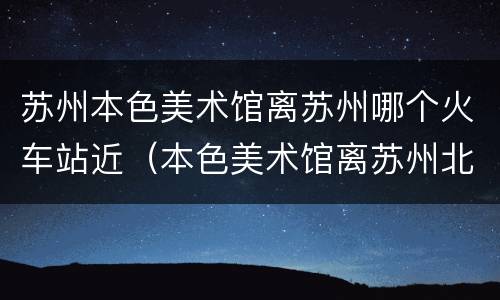 苏州本色美术馆离苏州哪个火车站近（本色美术馆离苏州北站远么）