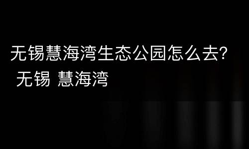 无锡慧海湾生态公园怎么去？ 无锡 慧海湾
