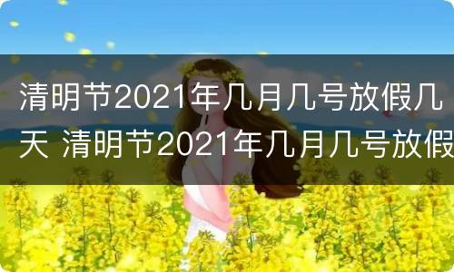 清明节2021年几月几号放假几天 清明节2021年几月几号放假几天假期
