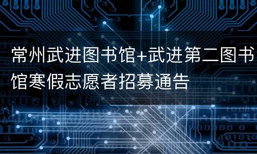 常州武进图书馆+武进第二图书馆寒假志愿者招募通告