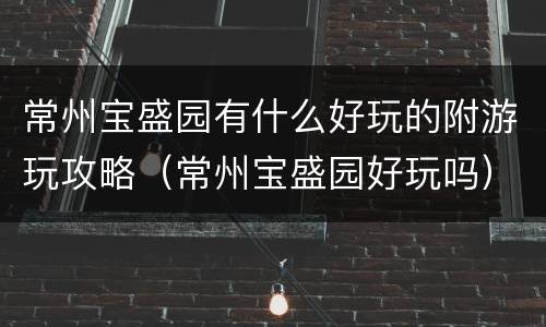 常州宝盛园有什么好玩的附游玩攻略（常州宝盛园好玩吗）