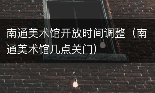 南通美术馆开放时间调整（南通美术馆几点关门）