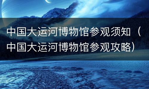 中国大运河博物馆参观须知（中国大运河博物馆参观攻略）