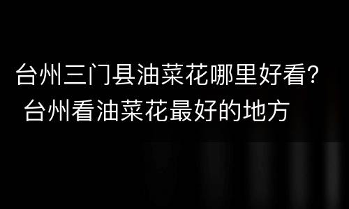 台州三门县油菜花哪里好看？ 台州看油菜花最好的地方