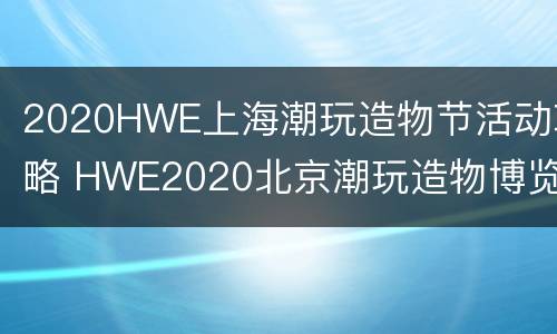 2020HWE上海潮玩造物节活动攻略 HWE2020北京潮玩造物博览会