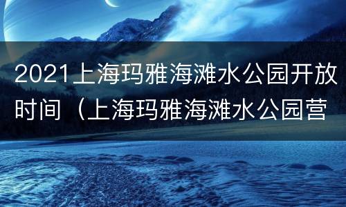 2021上海玛雅海滩水公园开放时间（上海玛雅海滩水公园营业时间）