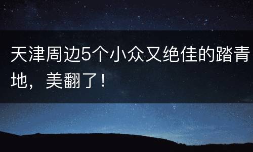 天津周边5个小众又绝佳的踏青地，美翻了！