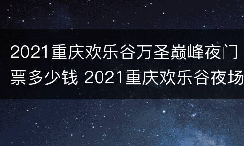 2021重庆欢乐谷万圣巅峰夜门票多少钱 2021重庆欢乐谷夜场票能玩哪些