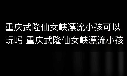 重庆武隆仙女峡漂流小孩可以玩吗 重庆武隆仙女峡漂流小孩可以玩吗
