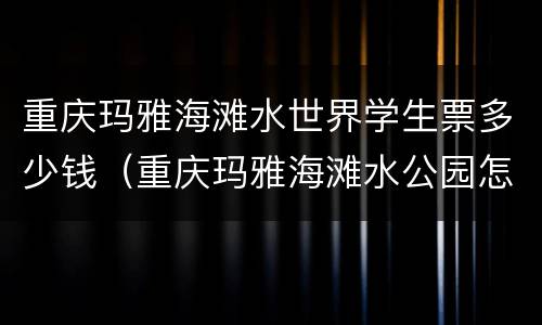 重庆玛雅海滩水世界学生票多少钱（重庆玛雅海滩水公园怎么买票便宜）