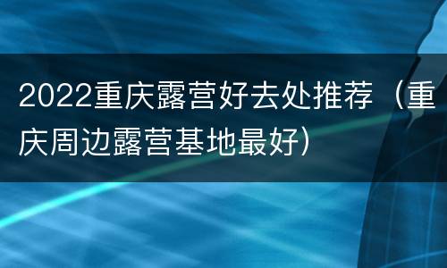 2022重庆露营好去处推荐（重庆周边露营基地最好）