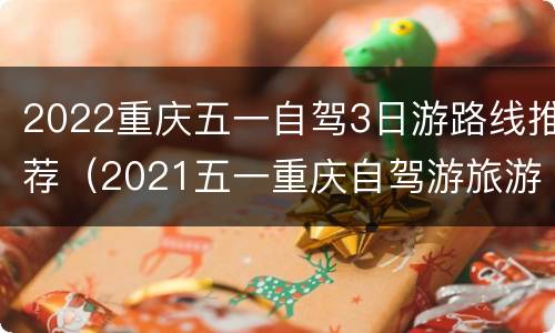 2022重庆五一自驾3日游路线推荐（2021五一重庆自驾游旅游最佳去处）