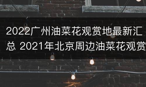2022广州油菜花观赏地最新汇总 2021年北京周边油菜花观赏地