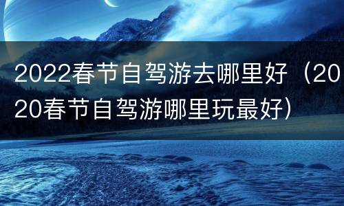 2022春节自驾游去哪里好（2020春节自驾游哪里玩最好）