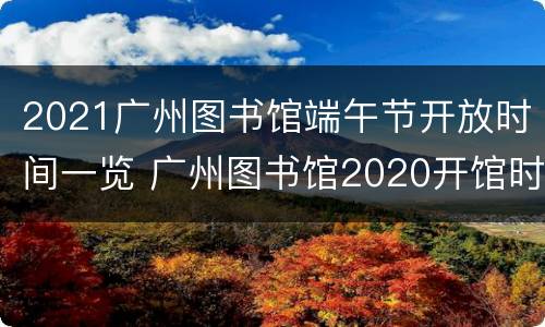 2021广州图书馆端午节开放时间一览 广州图书馆2020开馆时间