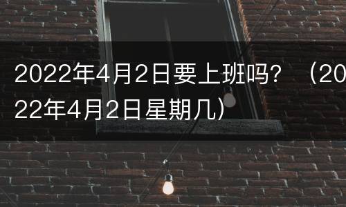 2022年4月2日要上班吗？（2022年4月2日星期几）
