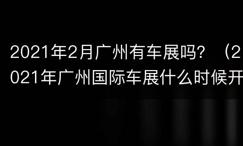 2021年2月广州有车展吗？（2021年广州国际车展什么时候开始）