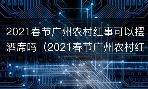 2021春节广州农村红事可以摆酒席吗（2021春节广州农村红事可以摆酒席吗视频）